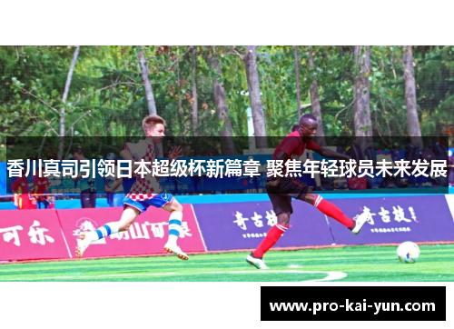 香川真司引领日本超级杯新篇章 聚焦年轻球员未来发展 香川真司引领日本超级杯新篇章 聚焦年轻球员未来发展