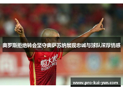 奥罗斯拒绝转会坚守奥萨苏纳展现忠诚与球队深厚情感